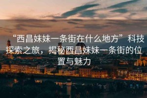 “西昌妹妹一條街在什么地方”科技探索之旅，揭秘西昌妹妹一條街的位置與魅力