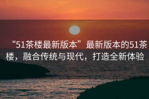 “51茶樓最新版本”最新版本的51茶樓，融合傳統(tǒng)與現(xiàn)代，打造全新體驗(yàn)