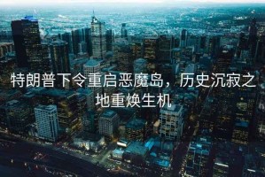 特朗普下令重啟惡魔島，歷史沉寂之地重?zé)ㄉ鷻C