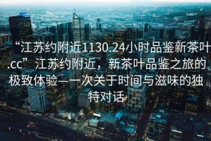 “江蘇約附近1130.24小時(shí)品鑒新茶葉.cc”江蘇約附近，新茶葉品鑒之旅的極致體驗(yàn)—一次關(guān)于時(shí)間與滋味的獨(dú)特對(duì)話
