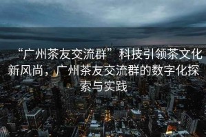 “廣州茶友交流群”科技引領(lǐng)茶文化新風(fēng)尚，廣州茶友交流群的數(shù)字化探索與實(shí)踐