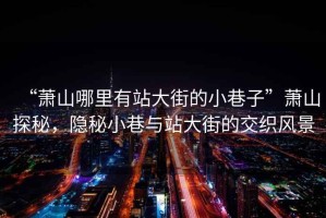 “蕭山哪里有站大街的小巷子”蕭山探秘，隱秘小巷與站大街的交織風(fēng)景