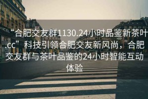 “合肥交友群1130.24小時(shí)品鑒新茶葉.cc”科技引領(lǐng)合肥交友新風(fēng)尚，合肥交友群與茶葉品鑒的24小時(shí)智能互動(dòng)體驗(yàn)