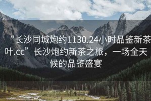“長(zhǎng)沙同城炮約1130.24小時(shí)品鑒新茶葉.cc”長(zhǎng)沙炮約新茶之旅，一場(chǎng)全天候的品鑒盛宴