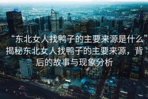 “東北女人找鴨子的主要來源是什么”揭秘東北女人找鴨子的主要來源，背后的故事與現(xiàn)象分析
