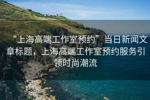 “上海高端工作室預(yù)約”當(dāng)日新聞文章標(biāo)題，上海高端工作室預(yù)約服務(wù)引領(lǐng)時(shí)尚潮流