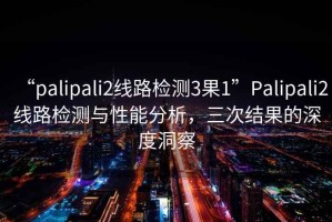 “palipali2線路檢測(cè)3果1”Palipali2線路檢測(cè)與性能分析，三次結(jié)果的深度洞察