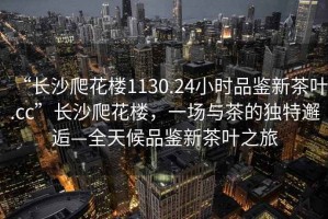 “長沙爬花樓1130.24小時品鑒新茶葉.cc”長沙爬花樓，一場與茶的獨特邂逅—全天候品鑒新茶葉之旅