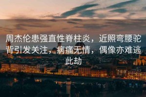 周杰倫患強(qiáng)直性脊柱炎，近照彎腰駝背引發(fā)關(guān)注，病痛無情，偶像亦難逃此劫