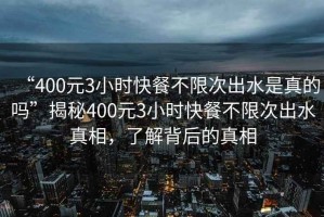 “400元3小時(shí)快餐不限次出水是真的嗎”揭秘400元3小時(shí)快餐不限次出水真相，了解背后的真相