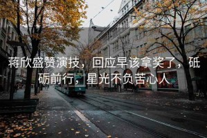 蔣欣盛贊演技，回應(yīng)早該拿獎(jiǎng)了，砥礪前行，星光不負(fù)苦心人