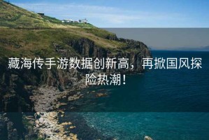 藏海傳手游數(shù)據(jù)創(chuàng)新高，再掀國風(fēng)探險(xiǎn)熱潮！
