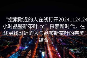 “搜索附近的人在線打開20241124.24小時品鑒新茶葉.cc”探索新時代，在線尋找附近的人與品鑒新茶葉的完美結(jié)合