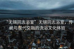 “無錫同志浴室”無錫同志浴室，傳統(tǒng)與現(xiàn)代交融的洗浴文化體驗