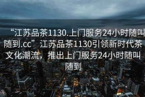 “江蘇品茶1130.上門服務(wù)24小時隨叫隨到.cc”江蘇品茶1130引領(lǐng)新時代茶文化潮流，推出上門服務(wù)24小時隨叫隨到