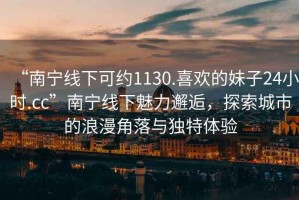 “南寧線下可約1130.喜歡的妹子24小時(shí).cc”南寧線下魅力邂逅，探索城市的浪漫角落與獨(dú)特體驗(yàn)