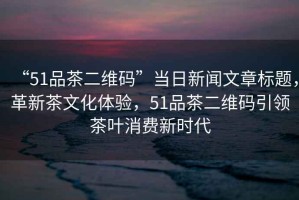“51品茶二維碼”當(dāng)日新聞文章標(biāo)題，革新茶文化體驗(yàn)，51品茶二維碼引領(lǐng)茶葉消費(fèi)新時(shí)代
