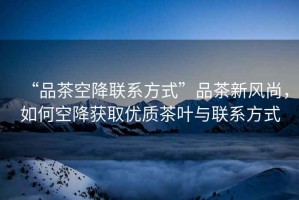 “品茶空降聯(lián)系方式”品茶新風(fēng)尚，如何空降獲取優(yōu)質(zhì)茶葉與聯(lián)系方式