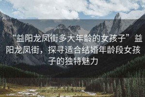 “益陽龍鳳街多大年齡的女孩子”益陽龍鳳街，探尋適合結(jié)婚年齡段女孩子的獨(dú)特魅力