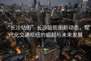 “長沙站街”長沙站街的新動態(tài)，現(xiàn)代化交通樞紐的崛起與未來發(fā)展
