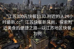 “江蘇300元快餐1130.附近的人24小時最新.cc”江蘇快餐新風(fēng)尚，探索附近美食的便捷之路—以江蘇地區(qū)快餐為例