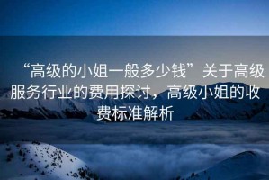 “高級的小姐一般多少錢”關(guān)于高級服務(wù)行業(yè)的費用探討，高級小姐的收費標(biāo)準(zhǔn)解析