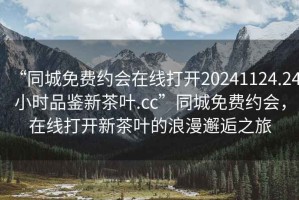 “同城免費(fèi)約會(huì)在線(xiàn)打開(kāi)20241124.24小時(shí)品鑒新茶葉.cc”同城免費(fèi)約會(huì)，在線(xiàn)打開(kāi)新茶葉的浪漫邂逅之旅
