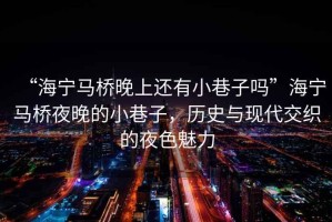 “海寧馬橋晚上還有小巷子嗎”海寧馬橋夜晚的小巷子，歷史與現(xiàn)代交織的夜色魅力