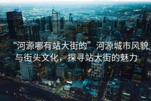 “河源哪有站大街的”河源城市風(fēng)貌與街頭文化，探尋站大街的魅力