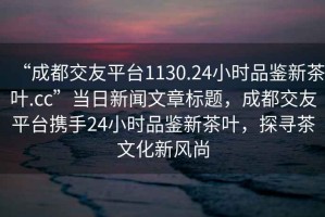 “成都交友平臺(tái)1130.24小時(shí)品鑒新茶葉.cc”當(dāng)日新聞文章標(biāo)題，成都交友平臺(tái)攜手24小時(shí)品鑒新茶葉，探尋茶文化新風(fēng)尚