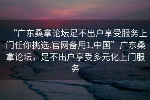 “廣東桑拿論壇足不出戶享受服務(wù)上門任你挑選.官網(wǎng)備用1.中國”廣東桑拿論壇，足不出戶享受多元化上門服務(wù)
