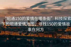 “昭通150的愛情在哪條街”科技探索下的昭通愛情地圖，尋找150的愛情故事在何方