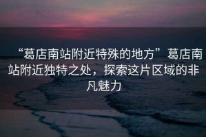 “葛店南站附近特殊的地方”葛店南站附近獨(dú)特之處，探索這片區(qū)域的非凡魅力