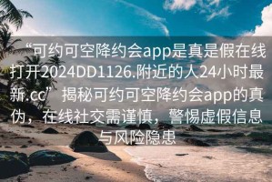 “可約可空降約會app是真是假在線打開2024DD1126.附近的人24小時最新.cc”揭秘可約可空降約會app的真?zhèn)?，在線社交需謹(jǐn)慎，警惕虛假信息與風(fēng)險隱患