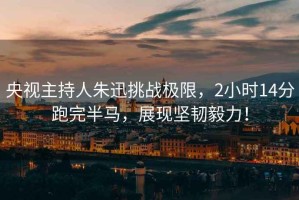 央視主持人朱迅挑戰(zhàn)極限，2小時14分跑完半馬，展現(xiàn)堅韌毅力！
