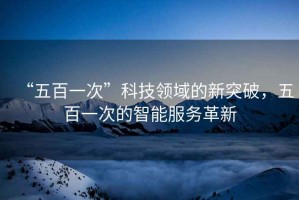 “五百一次”科技領(lǐng)域的新突破，五百一次的智能服務(wù)革新