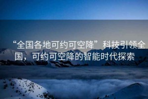 “全國各地可約可空降”科技引領(lǐng)全國，可約可空降的智能時代探索
