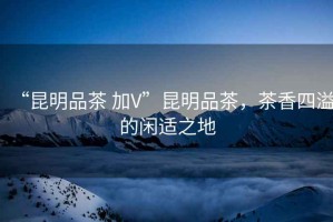 “昆明品茶 加V”昆明品茶，茶香四溢的閑適之地