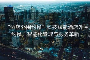 “酒店外圍約操”科技賦能酒店外圍約操，智能化管理與服務(wù)革新