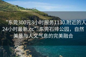 “東莞300元3小時服務(wù)1130.附近的人24小時最新.cc”東莞石排公園，自然美景與人文氣息的完美融合