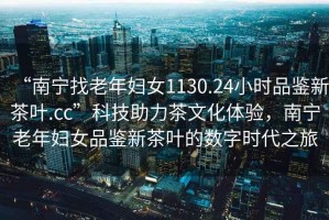 “南寧找老年婦女1130.24小時品鑒新茶葉.cc”科技助力茶文化體驗，南寧老年婦女品鑒新茶葉的數(shù)字時代之旅