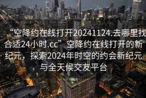 “空降約在線打開20241124.去哪里找合適24小時.cc”空降約在線打開的新紀元，探索2024年時空的約會新紀元與全天候交友平臺