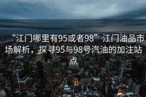 “江門(mén)哪里有95或者98”江門(mén)油品市場(chǎng)解析，探尋95與98號(hào)汽油的加注站點(diǎn)