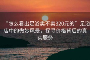 “怎么看出足浴賣(mài)不賣(mài)320元的”足浴店中的微妙風(fēng)景，探尋價(jià)格背后的真實(shí)服務(wù)