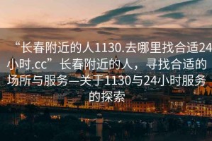 “長(zhǎng)春附近的人1130.去哪里找合適24小時(shí).cc”長(zhǎng)春附近的人，尋找合適的場(chǎng)所與服務(wù)—關(guān)于1130與24小時(shí)服務(wù)的探索
