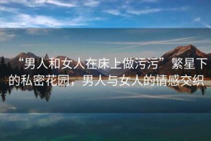 “男人和女人在床上做污污”繁星下的私密花園，男人與女人的情感交織