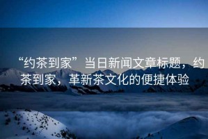 “約茶到家”當(dāng)日新聞文章標(biāo)題，約茶到家，革新茶文化的便捷體驗