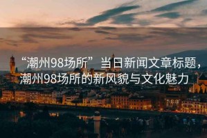 “潮州98場(chǎng)所”當(dāng)日新聞文章標(biāo)題，潮州98場(chǎng)所的新風(fēng)貌與文化魅力