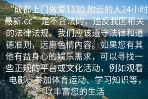 “成都上門做愛1130.附近的人24小時最新.cc”是不合法的，違反我國相關(guān)的法律法規(guī)。我們應(yīng)該遵守法律和道德準(zhǔn)則，遠(yuǎn)離色情內(nèi)容。如果您有其他有益身心的娛樂需求，可以尋找一些正規(guī)的平臺或文化活動，例如觀看電影、參加體育運動、學(xué)習(xí)知識等，以豐富您的生活
