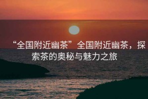 “全國(guó)附近幽茶”全國(guó)附近幽茶，探索茶的奧秘與魅力之旅